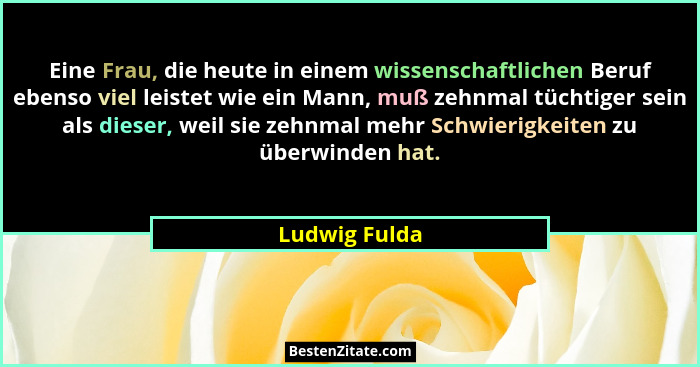 Eine Frau, die heute in einem wissenschaftlichen Beruf ebenso viel leistet wie ein Mann, muß zehnmal tüchtiger sein als dieser, weil si... - Ludwig Fulda