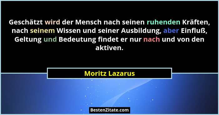 Geschätzt wird der Mensch nach seinen ruhenden Kräften, nach seinem Wissen und seiner Ausbildung, aber Einfluß, Geltung und Bedeutung... - Moritz Lazarus