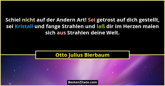Schiel nicht auf der Andern Art! Sei getrost auf dich gestellt, sei Kristall und fange Strahlen und laß dir im Herzen malen sic... - Otto Julius Bierbaum