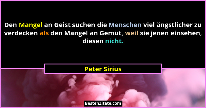 Den Mangel an Geist suchen die Menschen viel ängstlicher zu verdecken als den Mangel an Gemüt, weil sie jenen einsehen, diesen nicht.... - Peter Sirius