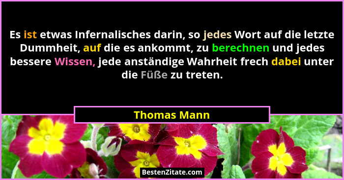 Es ist etwas Infernalisches darin, so jedes Wort auf die letzte Dummheit, auf die es ankommt, zu berechnen und jedes bessere Wissen, jed... - Thomas Mann