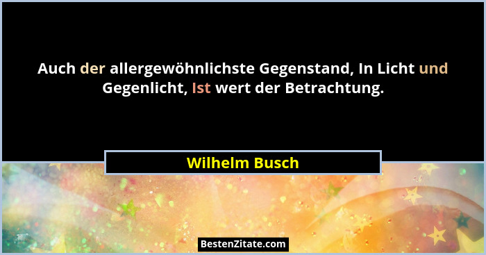 Auch der allergewöhnlichste Gegenstand, In Licht und Gegenlicht, Ist wert der Betrachtung.... - Wilhelm Busch