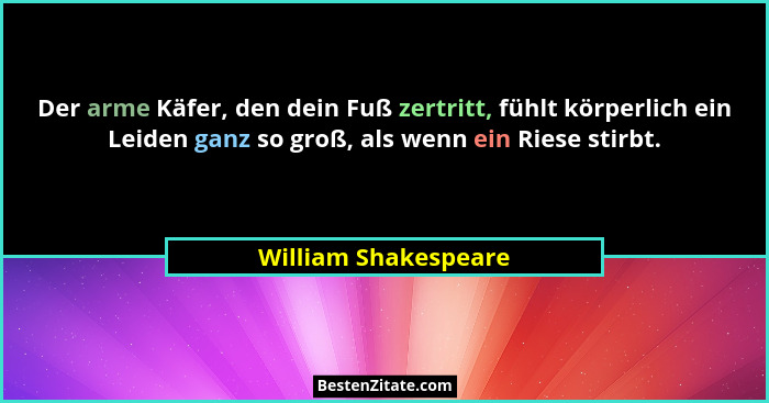 Der arme Käfer, den dein Fuß zertritt, fühlt körperlich ein Leiden ganz so groß, als wenn ein Riese stirbt.... - William Shakespeare