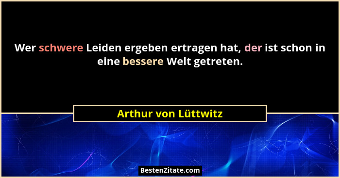 Wer schwere Leiden ergeben ertragen hat, der ist schon in eine bessere Welt getreten.... - Arthur von Lüttwitz