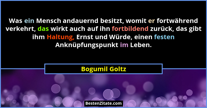 Was ein Mensch andauernd besitzt, womit er fortwährend verkehrt, das wirkt auch auf ihn fortbildend zurück, das gibt ihm Haltung, Erns... - Bogumil Goltz