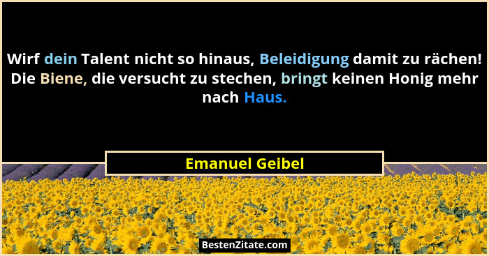 Wirf dein Talent nicht so hinaus, Beleidigung damit zu rächen! Die Biene, die versucht zu stechen, bringt keinen Honig mehr nach Haus... - Emanuel Geibel