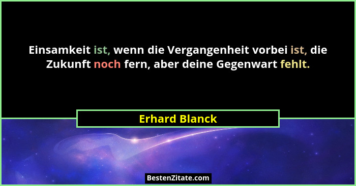 Einsamkeit ist, wenn die Vergangenheit vorbei ist, die Zukunft noch fern, aber deine Gegenwart fehlt.... - Erhard Blanck