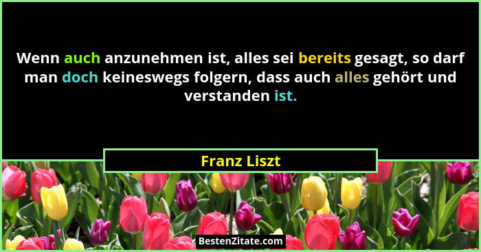 Wenn auch anzunehmen ist, alles sei bereits gesagt, so darf man doch keineswegs folgern, dass auch alles gehört und verstanden ist.... - Franz Liszt