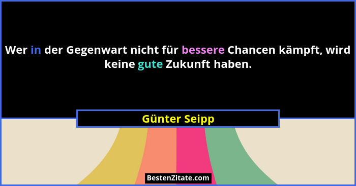 Wer in der Gegenwart nicht für bessere Chancen kämpft, wird keine gute Zukunft haben.... - Günter Seipp