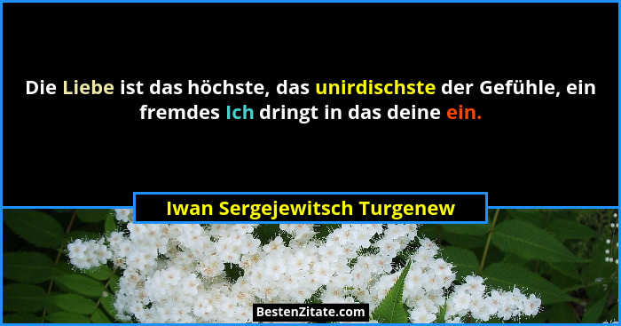 Die Liebe ist das höchste, das unirdischste der Gefühle, ein fremdes Ich dringt in das deine ein.... - Iwan Sergejewitsch Turgenew