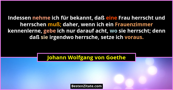 Indessen nehme ich für bekannt, daß eine Frau herrscht und herrschen muß; daher, wenn ich ein Frauenzimmer kennenlerne, g... - Johann Wolfgang von Goethe