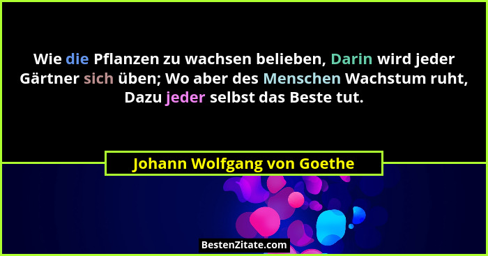 Wie die Pflanzen zu wachsen belieben, Darin wird jeder Gärtner sich üben; Wo aber des Menschen Wachstum ruht, Dazu jeder... - Johann Wolfgang von Goethe