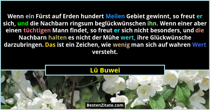 Wenn ein Fürst auf Erden hundert Meilen Gebiet gewinnt, so freut er sich, und die Nachbarn ringsum beglückwünschen ihn. Wenn einer aber ein... - Lü Buwei