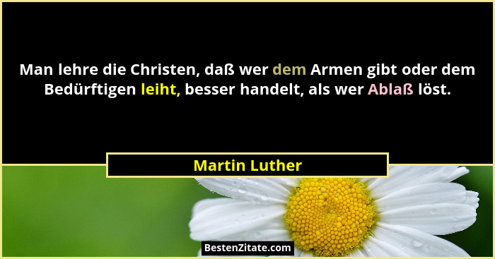 Man lehre die Christen, daß wer dem Armen gibt oder dem Bedürftigen leiht, besser handelt, als wer Ablaß löst.... - Martin Luther