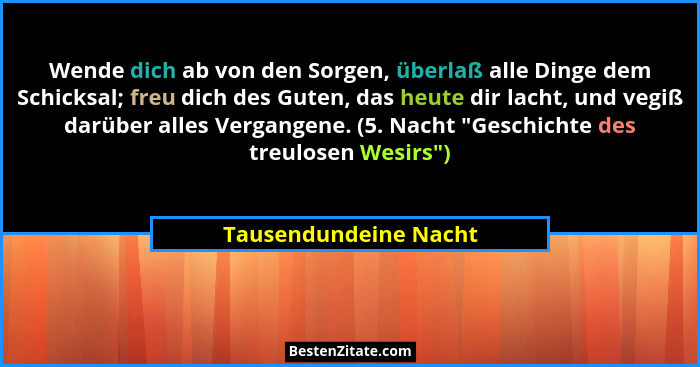 Wende dich ab von den Sorgen, überlaß alle Dinge dem Schicksal; freu dich des Guten, das heute dir lacht, und vegiß darüber all... - Tausendundeine Nacht