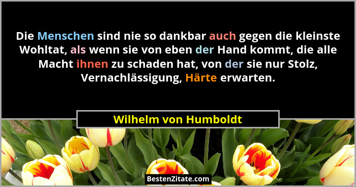 Die Menschen sind nie so dankbar auch gegen die kleinste Wohltat, als wenn sie von eben der Hand kommt, die alle Macht ihnen zu... - Wilhelm von Humboldt