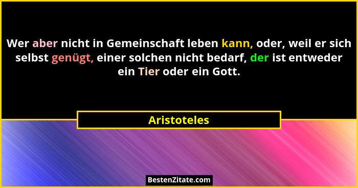 Wer aber nicht in Gemeinschaft leben kann, oder, weil er sich selbst genügt, einer solchen nicht bedarf, der ist entweder ein Tier oder... - Aristoteles