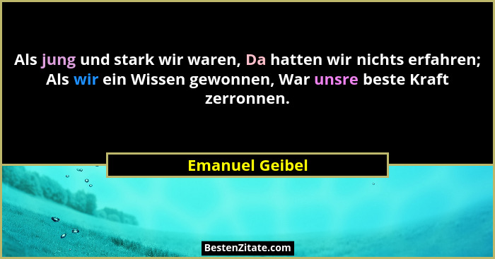 Als jung und stark wir waren, Da hatten wir nichts erfahren; Als wir ein Wissen gewonnen, War unsre beste Kraft zerronnen.... - Emanuel Geibel
