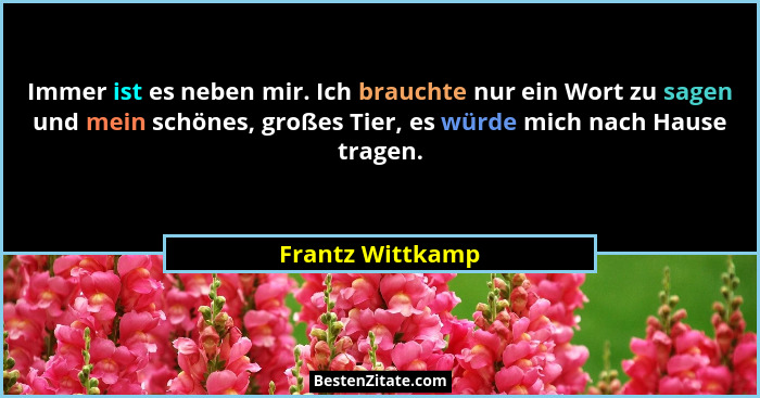 Immer ist es neben mir. Ich brauchte nur ein Wort zu sagen und mein schönes, großes Tier, es würde mich nach Hause tragen.... - Frantz Wittkamp