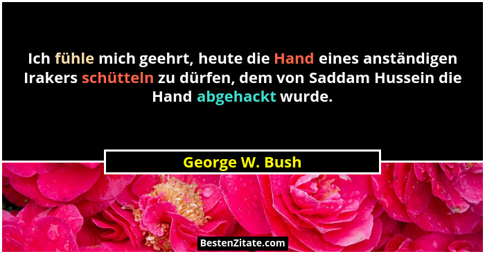 Ich fühle mich geehrt, heute die Hand eines anständigen Irakers schütteln zu dürfen, dem von Saddam Hussein die Hand abgehackt wurde.... - George W. Bush
