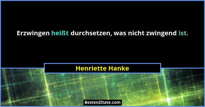Erzwingen heißt durchsetzen, was nicht zwingend ist.... - Henriette Hanke