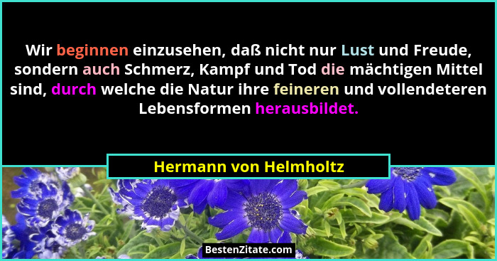 Wir beginnen einzusehen, daß nicht nur Lust und Freude, sondern auch Schmerz, Kampf und Tod die mächtigen Mittel sind, durch w... - Hermann von Helmholtz