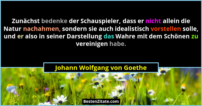 Zunächst bedenke der Schauspieler, dass er nicht allein die Natur nachahmen, sondern sie auch idealistisch vorstellen sol... - Johann Wolfgang von Goethe