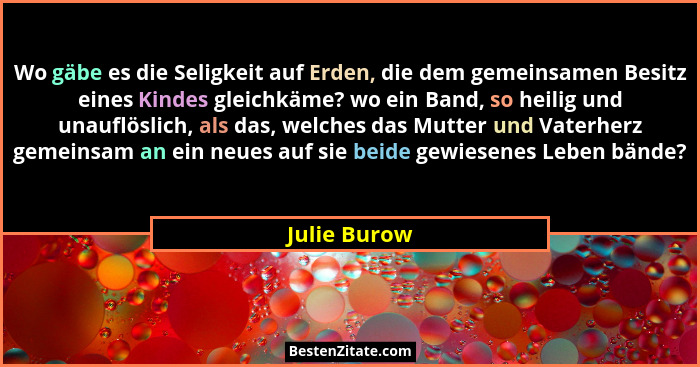 Wo gäbe es die Seligkeit auf Erden, die dem gemeinsamen Besitz eines Kindes gleichkäme? wo ein Band, so heilig und unauflöslich, als das... - Julie Burow
