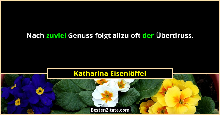 Nach zuviel Genuss folgt allzu oft der Überdruss.... - Katharina Eisenlöffel