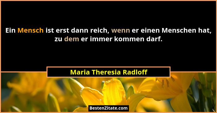 Ein Mensch ist erst dann reich, wenn er einen Menschen hat, zu dem er immer kommen darf.... - Maria Theresia Radloff
