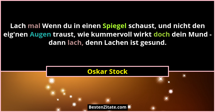 Lach mal Wenn du in einen Spiegel schaust, und nicht den eig'nen Augen traust, wie kummervoll wirkt doch dein Mund - dann lach, denn... - Oskar Stock