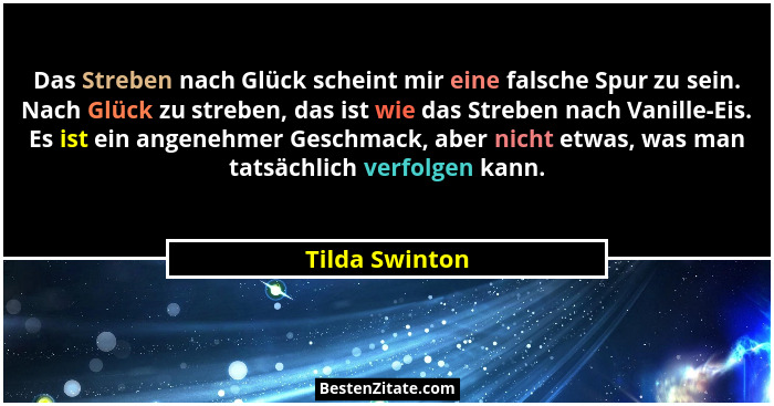Das Streben nach Glück scheint mir eine falsche Spur zu sein. Nach Glück zu streben, das ist wie das Streben nach Vanille-Eis. Es ist... - Tilda Swinton