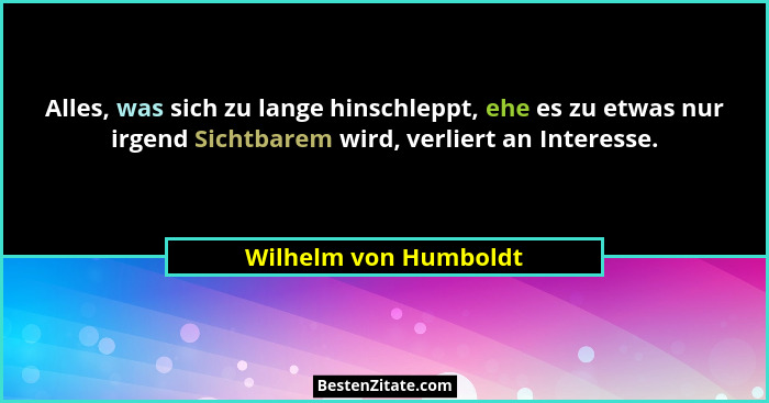 Alles, was sich zu lange hinschleppt, ehe es zu etwas nur irgend Sichtbarem wird, verliert an Interesse.... - Wilhelm von Humboldt