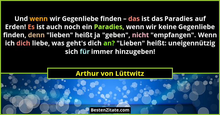 Und wenn wir Gegenliebe finden – das ist das Paradies auf Erden! Es ist auch noch ein Paradies, wenn wir keine Gegenliebe finden... - Arthur von Lüttwitz
