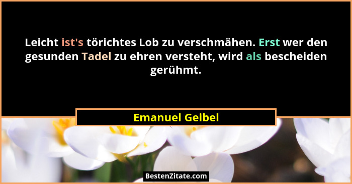 Leicht ist's törichtes Lob zu verschmähen. Erst wer den gesunden Tadel zu ehren versteht, wird als bescheiden gerühmt.... - Emanuel Geibel