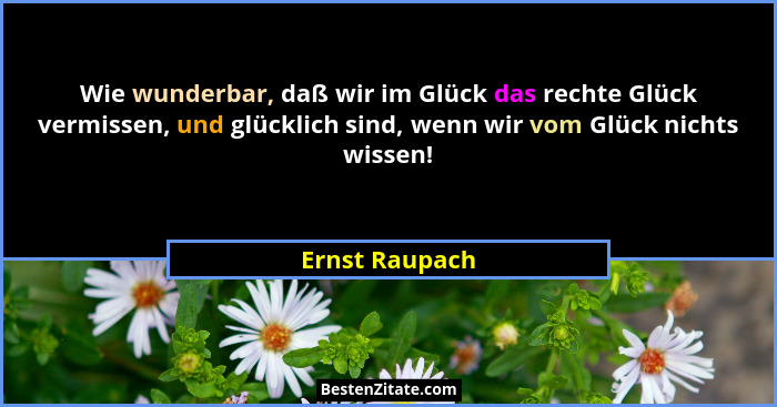 Wie wunderbar, daß wir im Glück das rechte Glück vermissen, und glücklich sind, wenn wir vom Glück nichts wissen!... - Ernst Raupach
