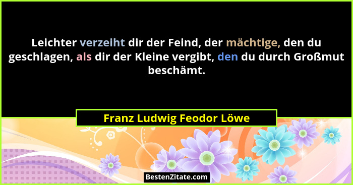 Leichter verzeiht dir der Feind, der mächtige, den du geschlagen, als dir der Kleine vergibt, den du durch Großmut beschämt... - Franz Ludwig Feodor Löwe
