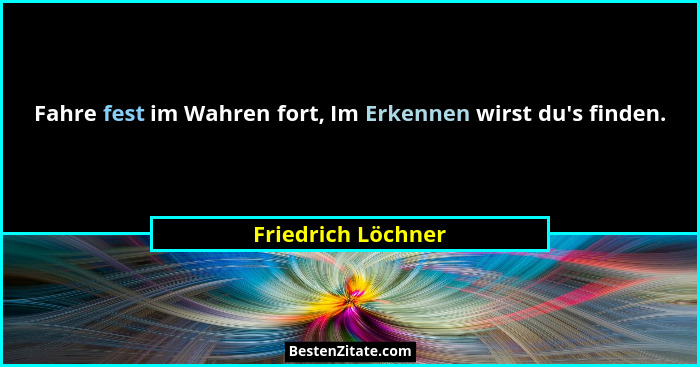 Fahre fest im Wahren fort, Im Erkennen wirst du's finden.... - Friedrich Löchner