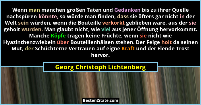 Wenn man manchen großen Taten und Gedanken bis zu ihrer Quelle nachspüren könnte, so würde man finden, dass sie öfters g... - Georg Christoph Lichtenberg