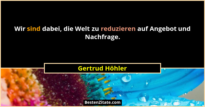 Wir sind dabei, die Welt zu reduzieren auf Angebot und Nachfrage.... - Gertrud Höhler
