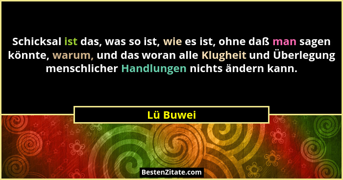 Schicksal ist das, was so ist, wie es ist, ohne daß man sagen könnte, warum, und das woran alle Klugheit und Überlegung menschlicher Handlu... - Lü Buwei
