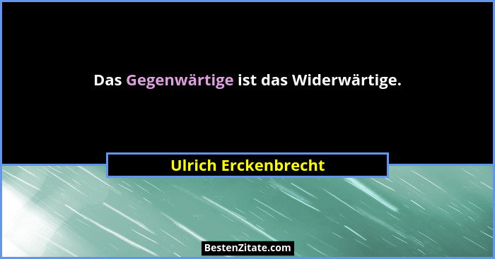 Das Gegenwärtige ist das Widerwärtige.... - Ulrich Erckenbrecht
