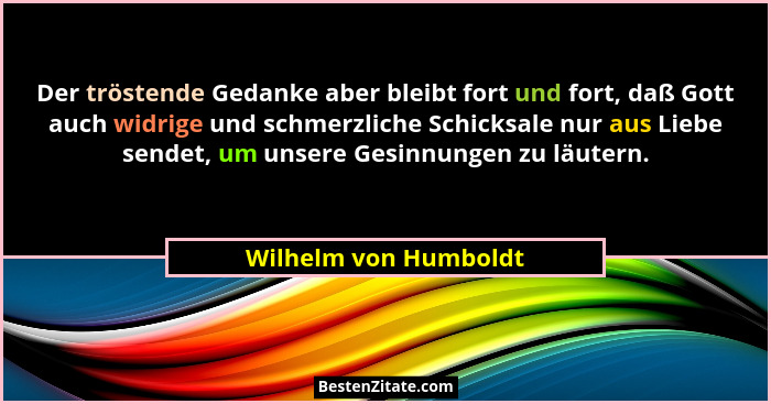 Der tröstende Gedanke aber bleibt fort und fort, daß Gott auch widrige und schmerzliche Schicksale nur aus Liebe sendet, um uns... - Wilhelm von Humboldt