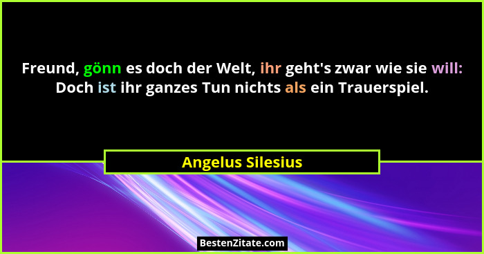 Freund, gönn es doch der Welt, ihr geht's zwar wie sie will: Doch ist ihr ganzes Tun nichts als ein Trauerspiel.... - Angelus Silesius