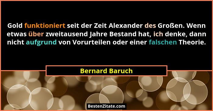 Gold funktioniert seit der Zeit Alexander des Großen. Wenn etwas über zweitausend Jahre Bestand hat, ich denke, dann nicht aufgrund v... - Bernard Baruch