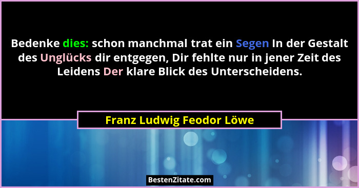 Bedenke dies: schon manchmal trat ein Segen In der Gestalt des Unglücks dir entgegen, Dir fehlte nur in jener Zeit des Leid... - Franz Ludwig Feodor Löwe