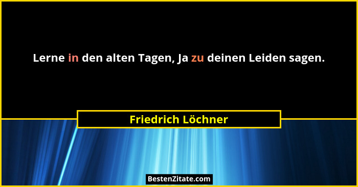 Lerne in den alten Tagen, Ja zu deinen Leiden sagen.... - Friedrich Löchner