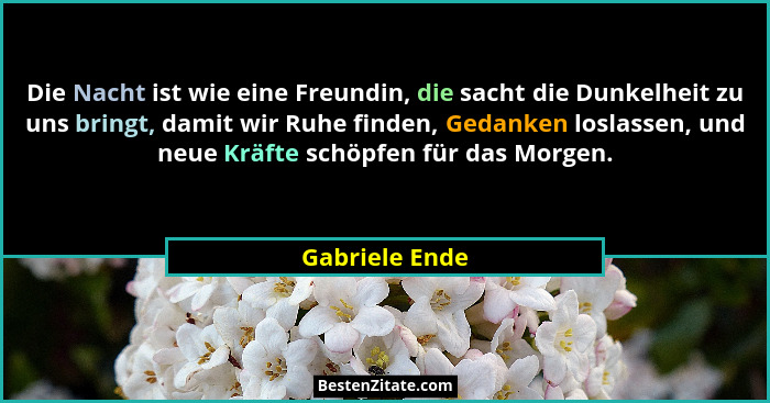 Die Nacht ist wie eine Freundin, die sacht die Dunkelheit zu uns bringt, damit wir Ruhe finden, Gedanken loslassen, und neue Kräfte sc... - Gabriele Ende