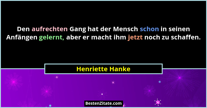 Den aufrechten Gang hat der Mensch schon in seinen Anfängen gelernt, aber er macht ihm jetzt noch zu schaffen.... - Henriette Hanke