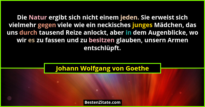 Die Natur ergibt sich nicht einem jeden. Sie erweist sich vielmehr gegen viele wie ein neckisches junges Mädchen, das uns... - Johann Wolfgang von Goethe